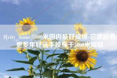 大悟5000米国内最好成绩-它激励着更多年轻选手投身于5000米项目