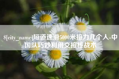 大悟短道速滑5000米接力几个人-中国队巧妙利用交接棒战术